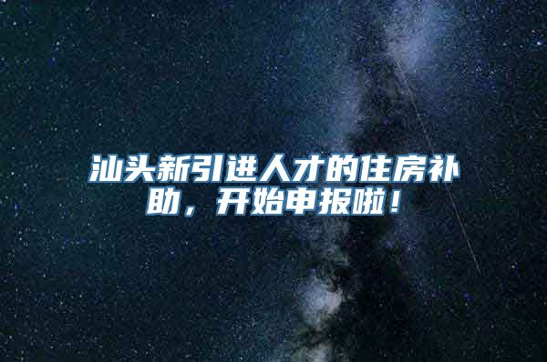 汕头新引进人才的住房补助，开始申报啦！