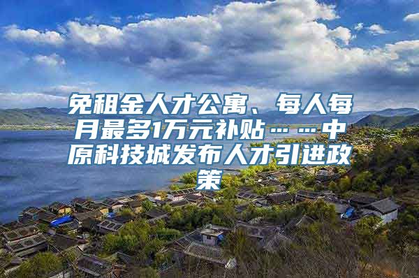 免租金人才公寓、每人每月最多1万元补贴……中原科技城发布人才引进政策