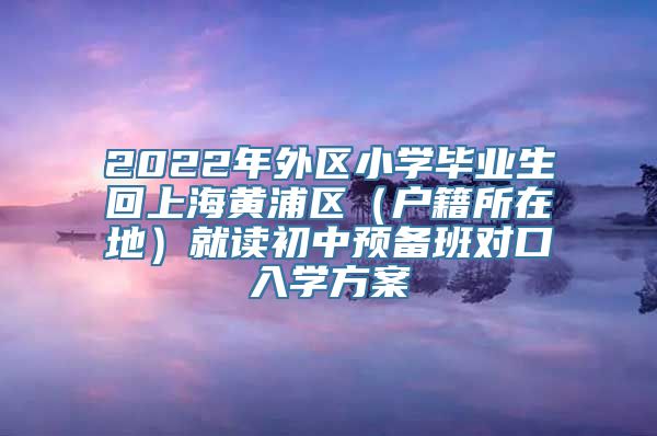 2022年外区小学毕业生回上海黄浦区（户籍所在地）就读初中预备班对口入学方案