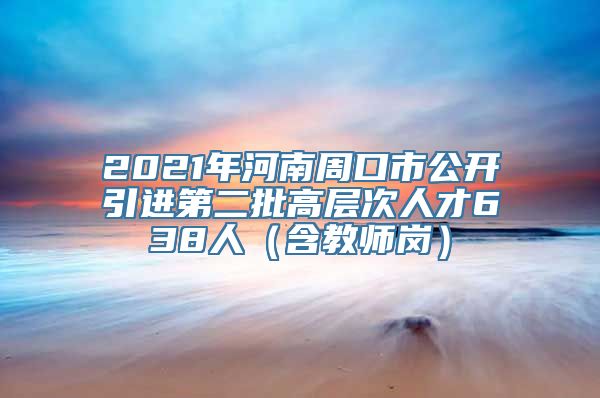 2021年河南周口市公开引进第二批高层次人才638人（含教师岗）