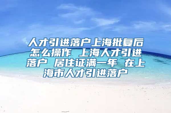 人才引进落户上海批复后怎么操作 上海人才引进落户 居住证满一年 在上海市人才引进落户