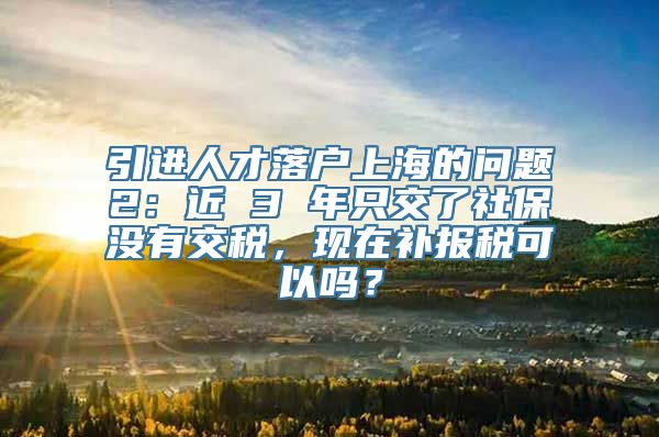 引进人才落户上海的问题2：近 3 年只交了社保没有交税，现在补报税可以吗？