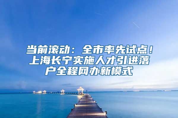 当前滚动：全市率先试点！上海长宁实施人才引进落户全程网办新模式