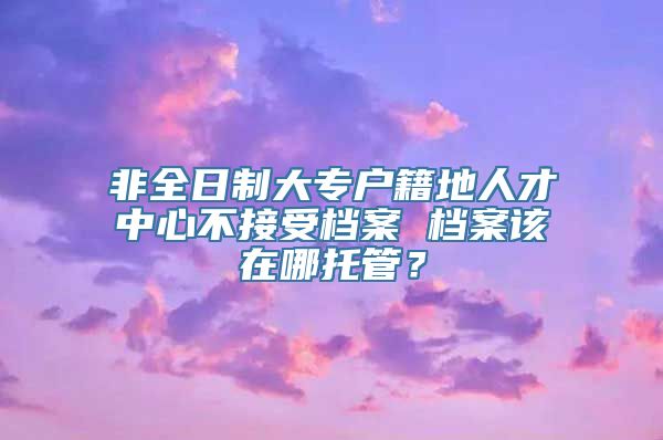 非全日制大专户籍地人才中心不接受档案 档案该在哪托管？