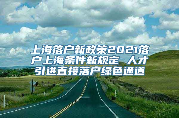 上海落户新政策2021落户上海条件新规定 人才引进直接落户绿色通道