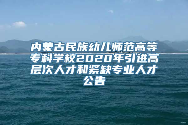 内蒙古民族幼儿师范高等专科学校2020年引进高层次人才和紧缺专业人才公告