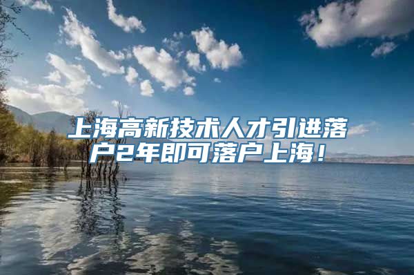 上海高新技术人才引进落户2年即可落户上海！