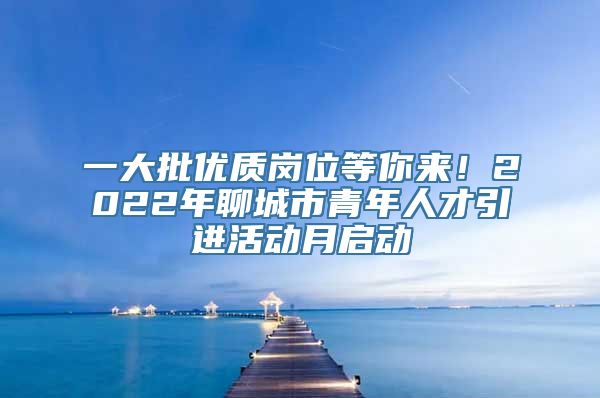 一大批优质岗位等你来！2022年聊城市青年人才引进活动月启动