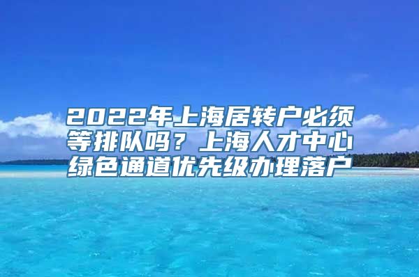 2022年上海居转户必须等排队吗？上海人才中心绿色通道优先级办理落户