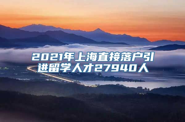 2021年上海直接落户引进留学人才27940人