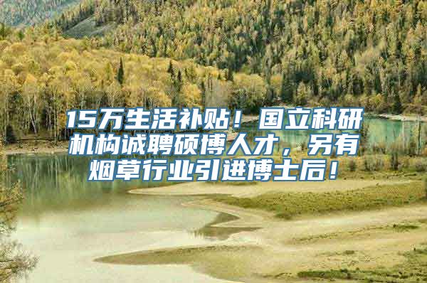 15万生活补贴！国立科研机构诚聘硕博人才，另有烟草行业引进博士后！