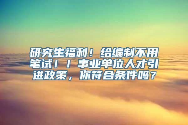 研究生福利！给编制不用笔试！！事业单位人才引进政策，你符合条件吗？