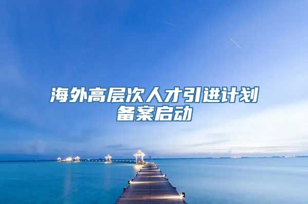 海外高层次人才引进计划备案启动