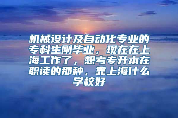 机械设计及自动化专业的专科生刚毕业，现在在上海工作了，想考专升本在职读的那种，靠上海什么学校好