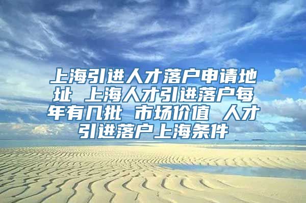 上海引进人才落户申请地址 上海人才引进落户每年有几批 市场价值 人才引进落户上海条件