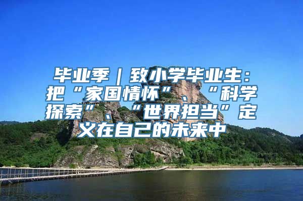 毕业季｜致小学毕业生：把“家国情怀”、“科学探索”、“世界担当”定义在自己的未来中