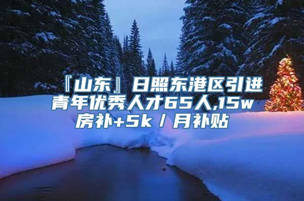 『山东』日照东港区引进青年优秀人才65人,15w房补+5k／月补贴