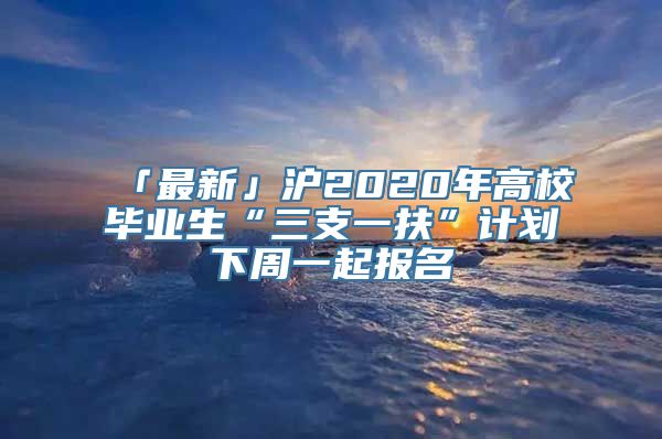 「最新」沪2020年高校毕业生“三支一扶”计划下周一起报名