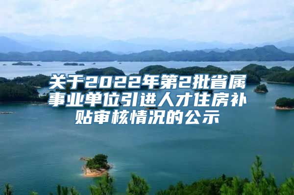 关于2022年第2批省属事业单位引进人才住房补贴审核情况的公示