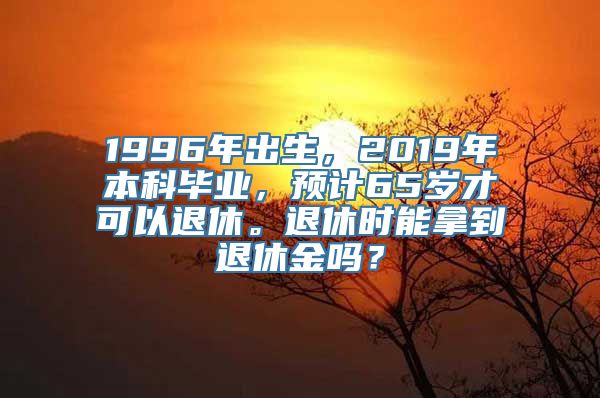 1996年出生，2019年本科毕业，预计65岁才可以退休。退休时能拿到退休金吗？