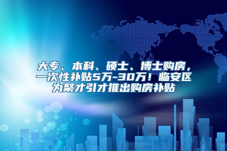 大专、本科、硕士、博士购房，一次性补贴5万-30万！临安区为聚才引才推出购房补贴