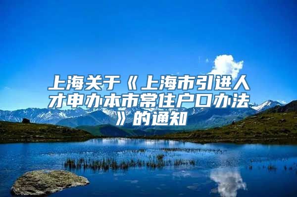 上海关于《上海市引进人才申办本市常住户口办法》的通知