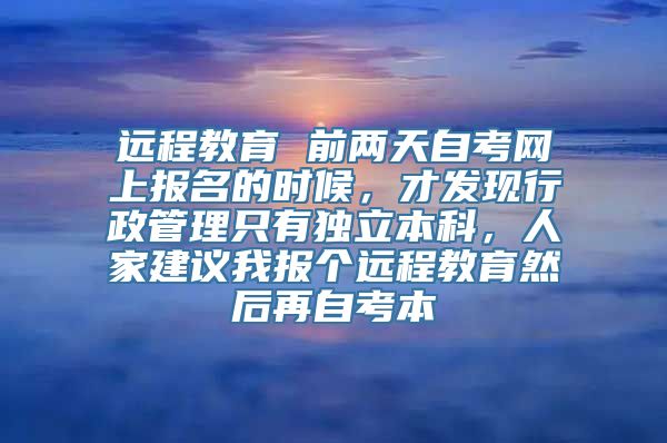 远程教育 前两天自考网上报名的时候，才发现行政管理只有独立本科，人家建议我报个远程教育然后再自考本