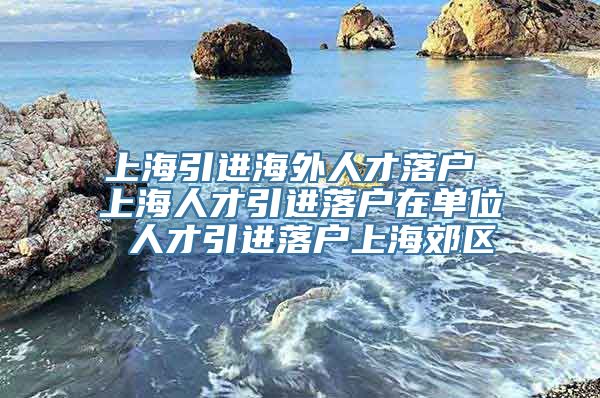 上海引进海外人才落户 上海人才引进落户在单位 人才引进落户上海郊区