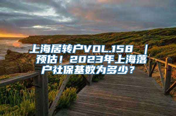 上海居转户VOL.158 ｜ 预估！2023年上海落户社保基数为多少？