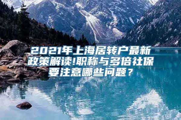 2021年上海居转户最新政策解读!职称与多倍社保要注意哪些问题？