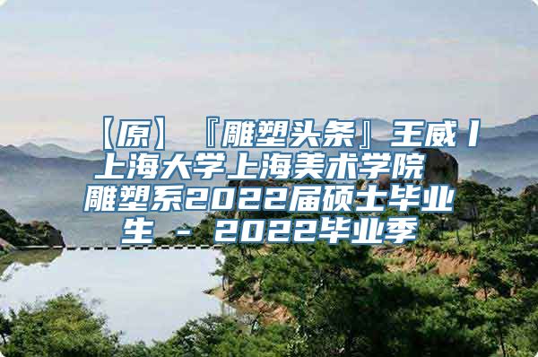 【原】『雕塑头条』王威丨上海大学上海美术学院 雕塑系2022届硕士毕业生 - 2022毕业季