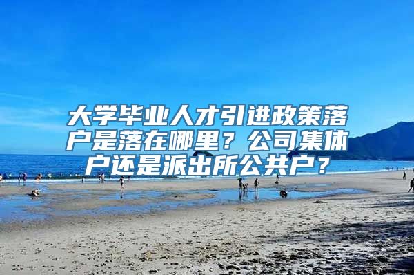 大学毕业人才引进政策落户是落在哪里？公司集体户还是派出所公共户？