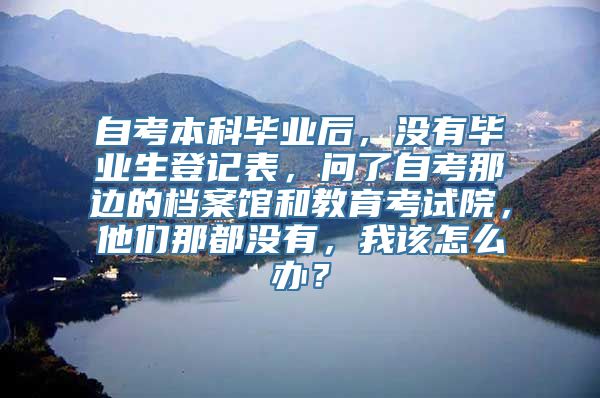 自考本科毕业后，没有毕业生登记表，问了自考那边的档案馆和教育考试院，他们那都没有，我该怎么办？