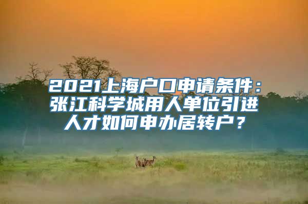 2021上海户口申请条件：张江科学城用人单位引进人才如何申办居转户？