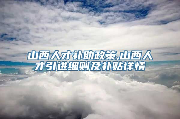 山西人才补助政策,山西人才引进细则及补贴详情