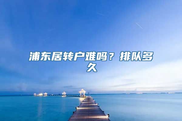 浦东居转户难吗？排队多久