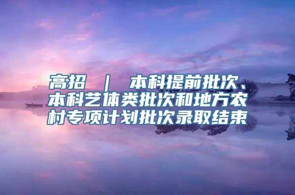 高招 ｜ 本科提前批次、本科艺体类批次和地方农村专项计划批次录取结束