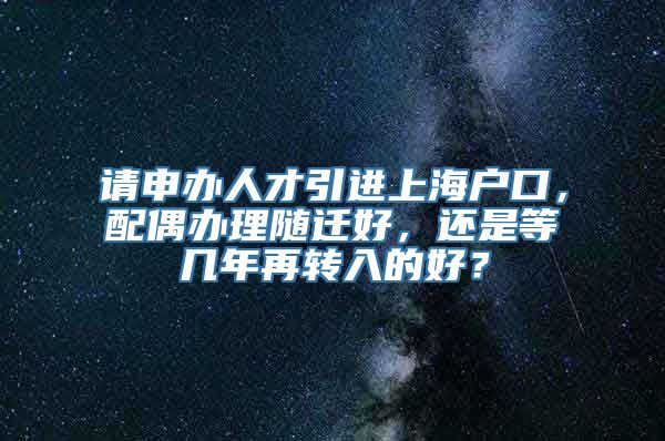 请申办人才引进上海户口，配偶办理随迁好，还是等几年再转入的好？