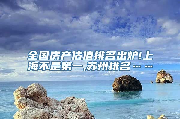 全国房产估值排名出炉!上海不是第一,苏州排名……