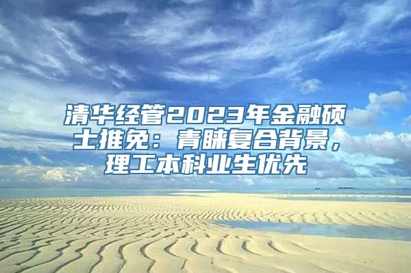 清华经管2023年金融硕士推免：青睐复合背景，理工本科业生优先