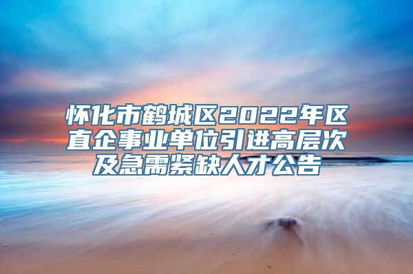 怀化市鹤城区2022年区直企事业单位引进高层次及急需紧缺人才公告