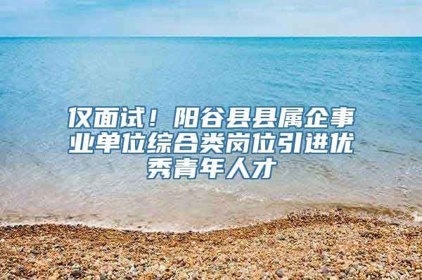 仅面试！阳谷县县属企事业单位综合类岗位引进优秀青年人才