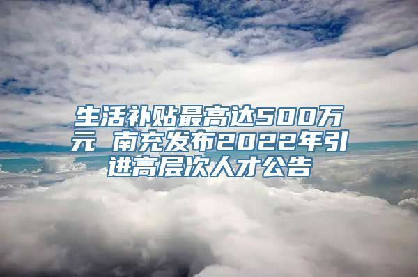 生活补贴最高达500万元 南充发布2022年引进高层次人才公告