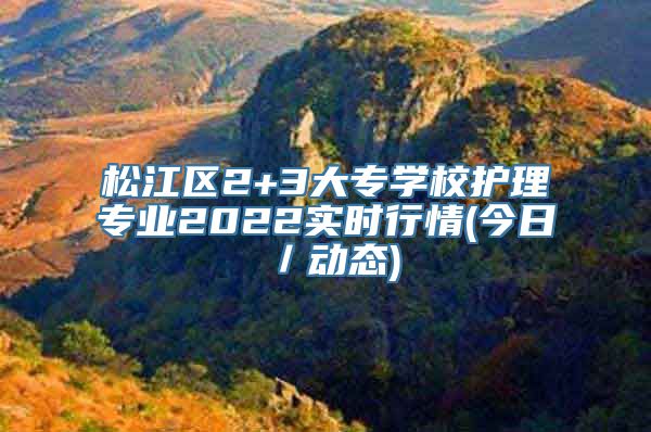 松江区2+3大专学校护理专业2022实时行情(今日／动态)