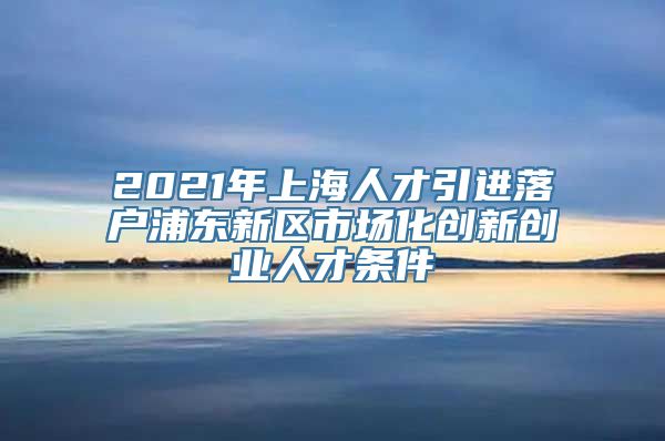 2021年上海人才引进落户浦东新区市场化创新创业人才条件