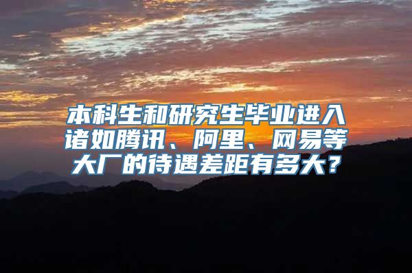 本科生和研究生毕业进入诸如腾讯、阿里、网易等大厂的待遇差距有多大？