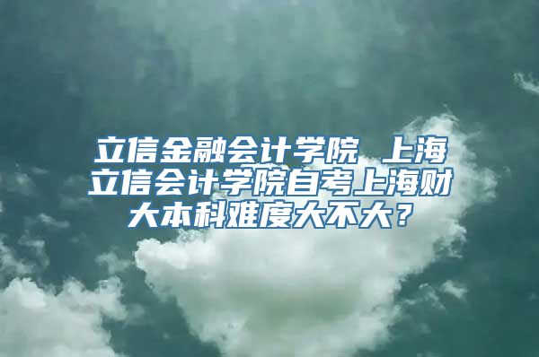 立信金融会计学院 上海立信会计学院自考上海财大本科难度大不大？