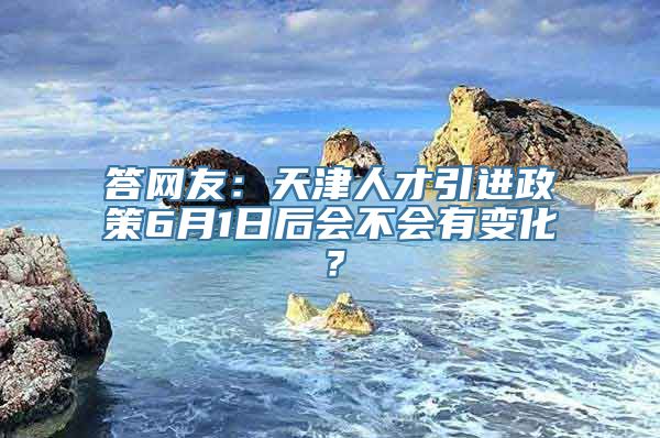 答网友：天津人才引进政策6月1日后会不会有变化？