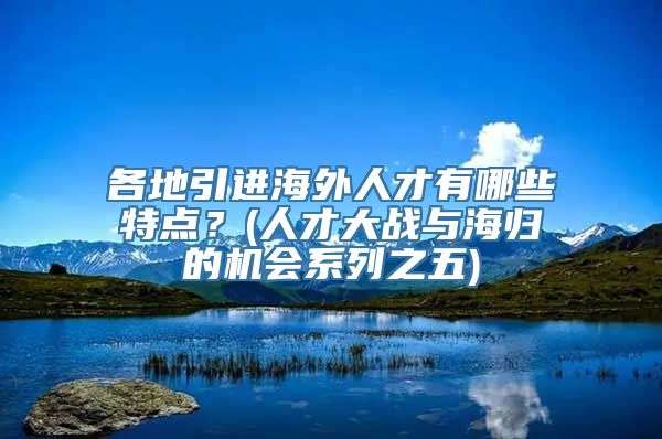 各地引进海外人才有哪些特点？(人才大战与海归的机会系列之五)