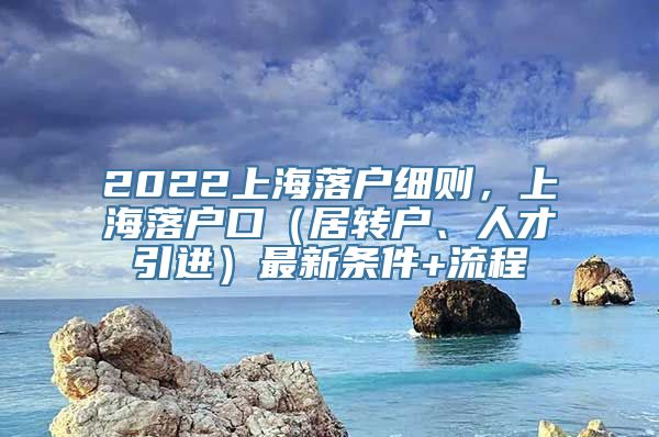 2022上海落户细则，上海落户口（居转户、人才引进）最新条件+流程